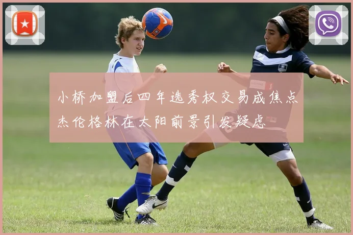 小桥加盟后四年选秀权交易成焦点杰伦格林在太阳前景引发疑虑
