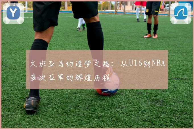文班亚马的追梦之路：从U16到NBA多次亚军的辉煌历程