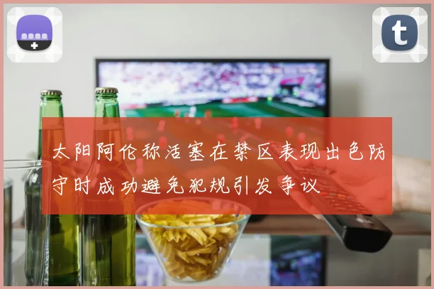 太阳阿伦称活塞在禁区表现出色防守时成功避免犯规引发争议