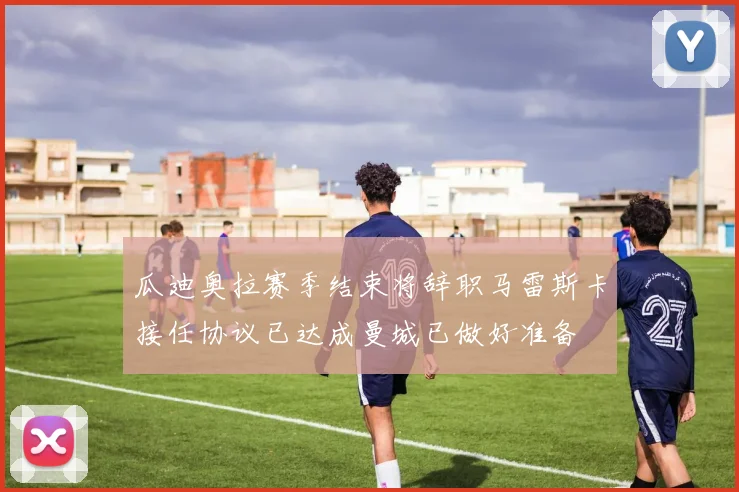瓜迪奥拉赛季结束将辞职马雷斯卡接任协议已达成曼城已做好准备