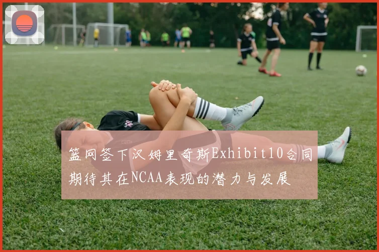 篮网签下汉姆里奇斯Exhibit10合同期待其在NCAA表现的潜力与发展