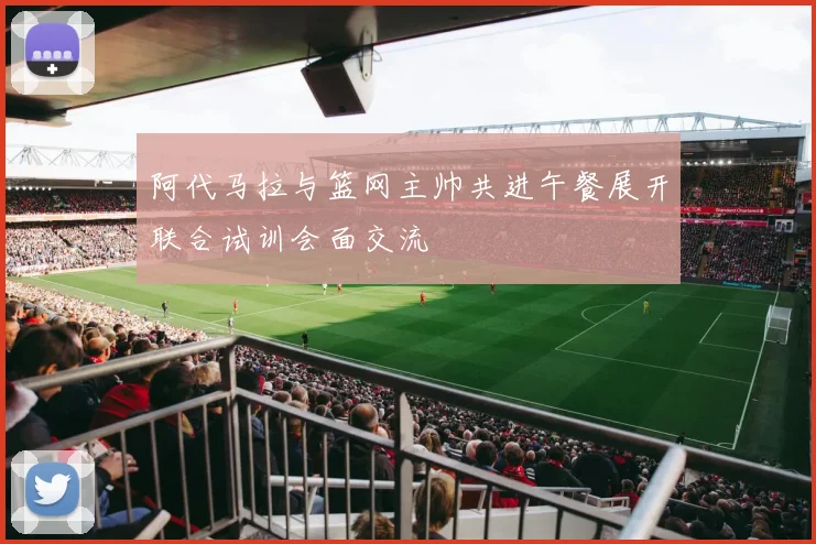 阿代马拉与篮网主帅共进午餐展开联合试训会面交流