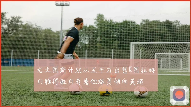 尤文图斯计划以五千万出售K图拉姆利雅得胜利有意但球员倾向英超