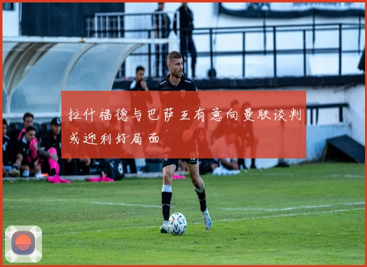 拉什福德与巴萨互有意向曼联谈判或迎利好局面
