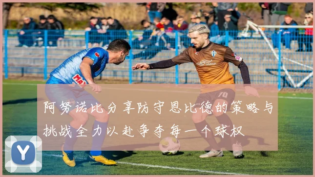 阿努诺比分享防守恩比德的策略与挑战全力以赴争夺每一个球权