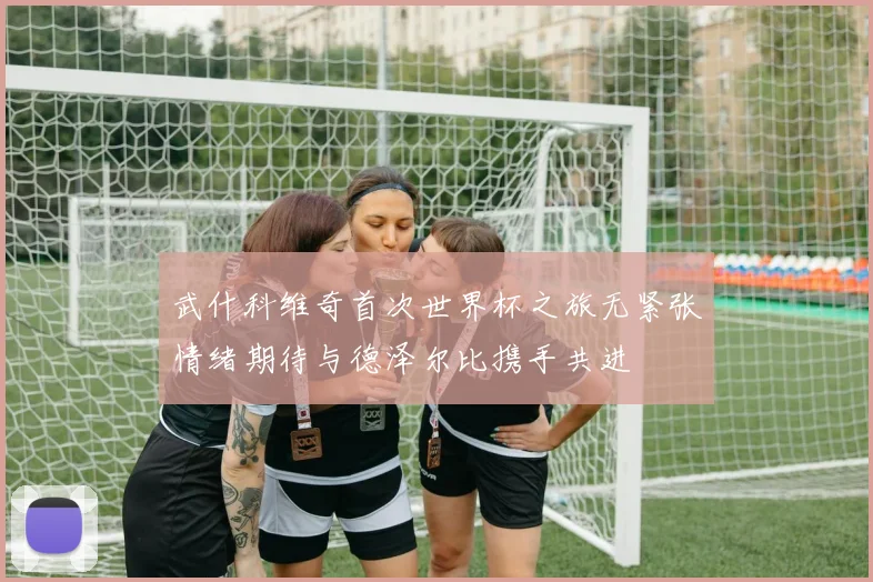 武什科维奇首次世界杯之旅无紧张情绪期待与德泽尔比携手共进