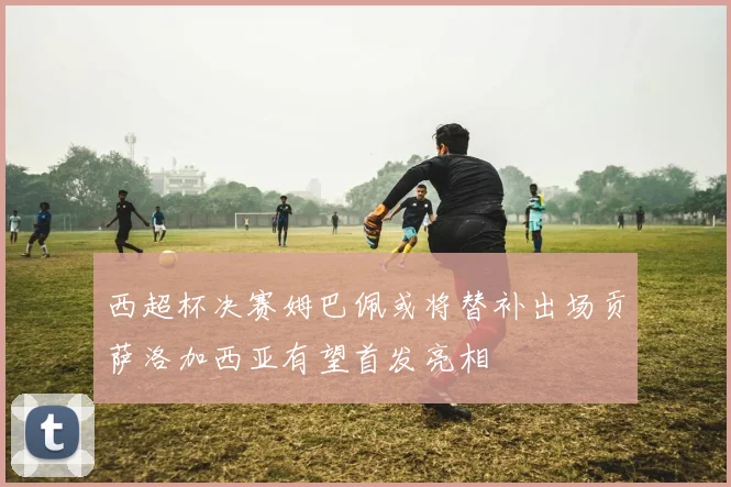 西超杯决赛姆巴佩或将替补出场贡萨洛加西亚有望首发亮相