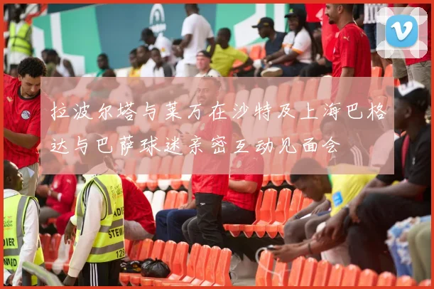 拉波尔塔与莱万在沙特及上海巴格达与巴萨球迷亲密互动见面会