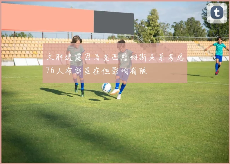 文胖透露因马克西詹姆斯关系考虑76人布朗虽在但影响有限