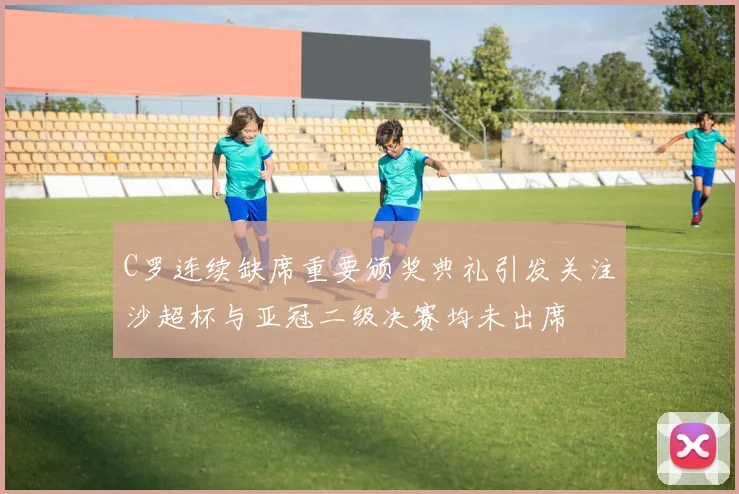 C罗连续缺席重要颁奖典礼引发关注沙超杯与亚冠二级决赛均未出席