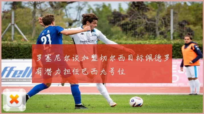 罗塞尼尔谈加盟切尔西目标佩德罗有潜力担任巴西九号位