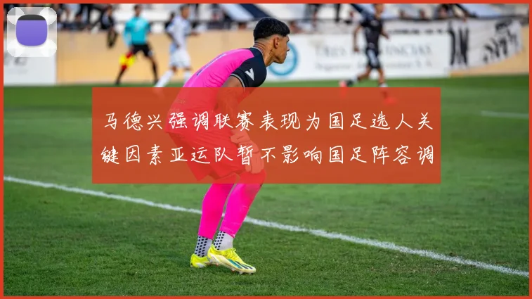 马德兴强调联赛表现为国足选人关键因素亚运队暂不影响国足阵容调整