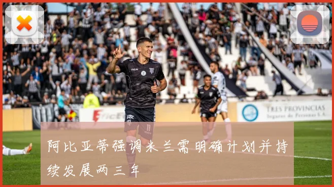阿比亚蒂强调米兰需明确计划并持续发展两三年