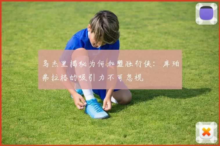 乌杰里揭秘为何加盟独行侠：库珀弗拉格的吸引力不可忽视